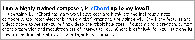 Text Box: I am a highly trained composer, is nChord up to my level?   It certainly is.  nChord has many world-class acts and highly trained individuals (jazz composers, top-notch electronic music artists) among its users since v1.  Check the features and videos above to see for yourself how deep the rabbit hole goes.  If custom chord creation, custom chord progression and modulation are of interest to you, nChord is definitely for you, let alone its powerful additional features for avant-garde performance.