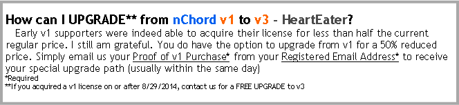 Text Box: How can I UPGRADE** from nChord v1 to v3 - HeartEater?   Early v1 supporters were indeed able to acquire their license for less than half the current regular price. I still am grateful. You do have the option to upgrade from v1 for a 50% reduced price. Simply email us your Proof of v1 Purchase**from your Registered Email Address* to receive your special upgrade path (usually within the same day)*Required**If you acquired a v1 license on or after 8/29/2014, contact us for a FREE UPGRADE to v3
